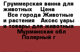 Груммерская ванна для животных. › Цена ­ 25 000 - Все города Животные и растения » Аксесcуары и товары для животных   . Мурманская обл.,Полярный г.